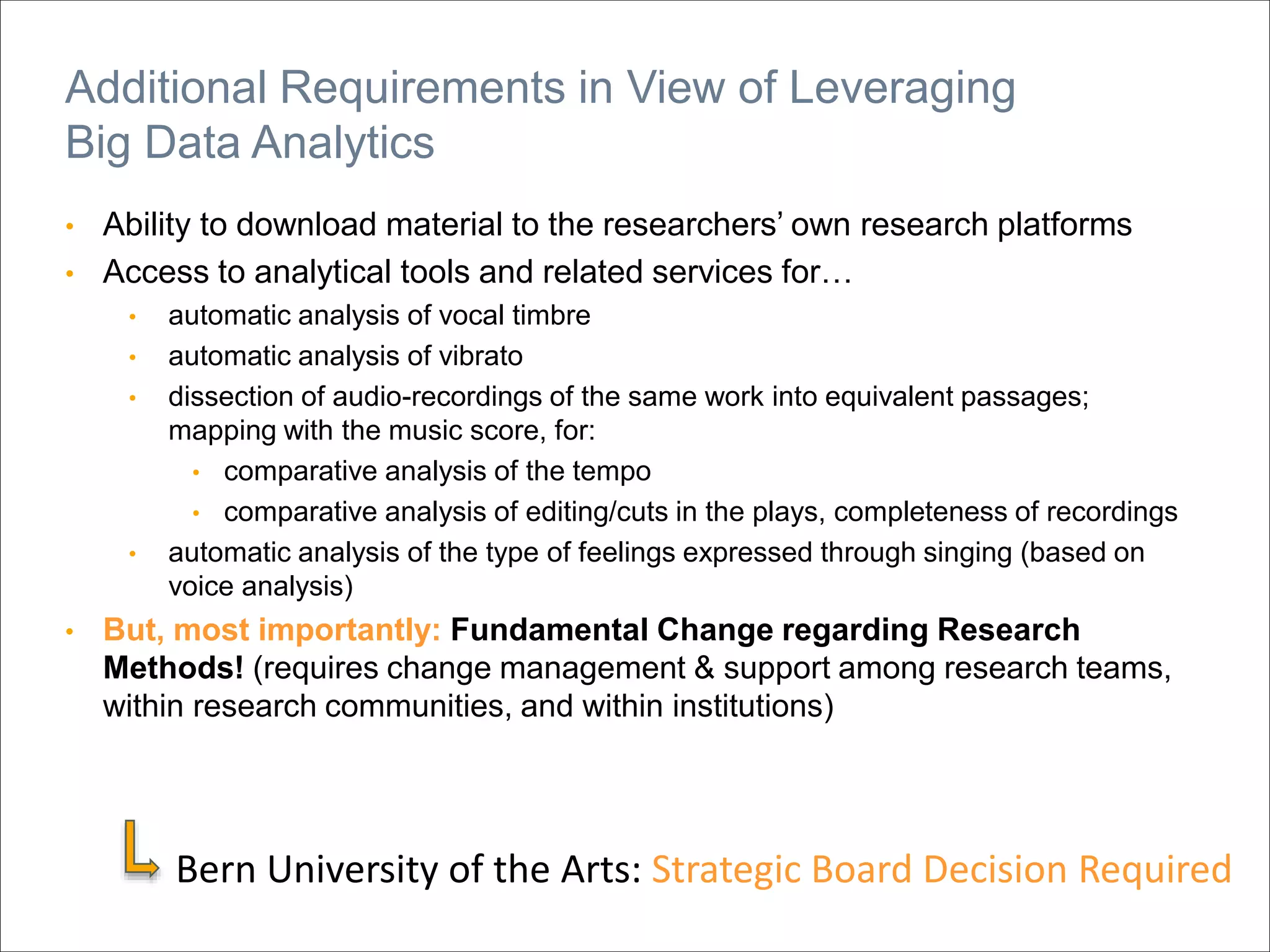 • Ability to download material to the researchers’ own research platforms
• Access to analytical tools and related services for…
• automatic analysis of vocal timbre
• automatic analysis of vibrato
• dissection of audio-recordings of the same work into equivalent passages;
mapping with the music score, for:
• comparative analysis of the tempo
• comparative analysis of editing/cuts in the plays, completeness of recordings
• automatic analysis of the type of feelings expressed through singing (based on
voice analysis)
• But, most importantly: Fundamental Change regarding Research
Methods! (requires change management & support among research teams,
within research communities, and within institutions)
Additional Requirements in View of Leveraging
Big Data Analytics
Bern University of the Arts: Strategic Board Decision Required
 