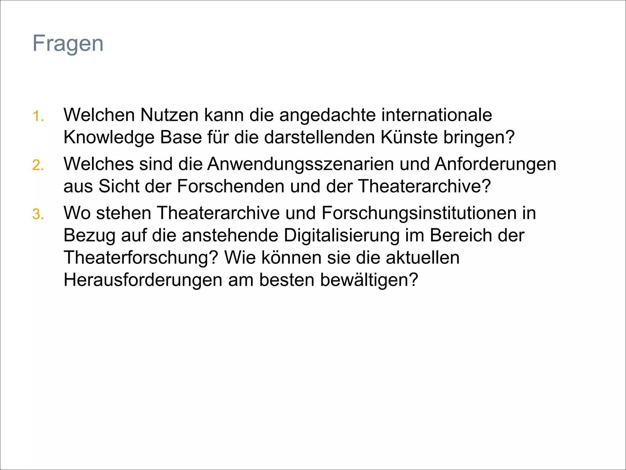 1. Welchen Nutzen kann die angedachte internationale
Knowledge Base für die darstellenden Künste bringen?
2. Welches sind die Anwendungsszenarien und Anforderungen
aus Sicht der Forschenden und der Theaterarchive?
3. Wo stehen Theaterarchive und Forschungsinstitutionen in
Bezug auf die anstehende Digitalisierung im Bereich der
Theaterforschung? Wie können sie die aktuellen
Herausforderungen am besten bewältigen?
Fragen
 
