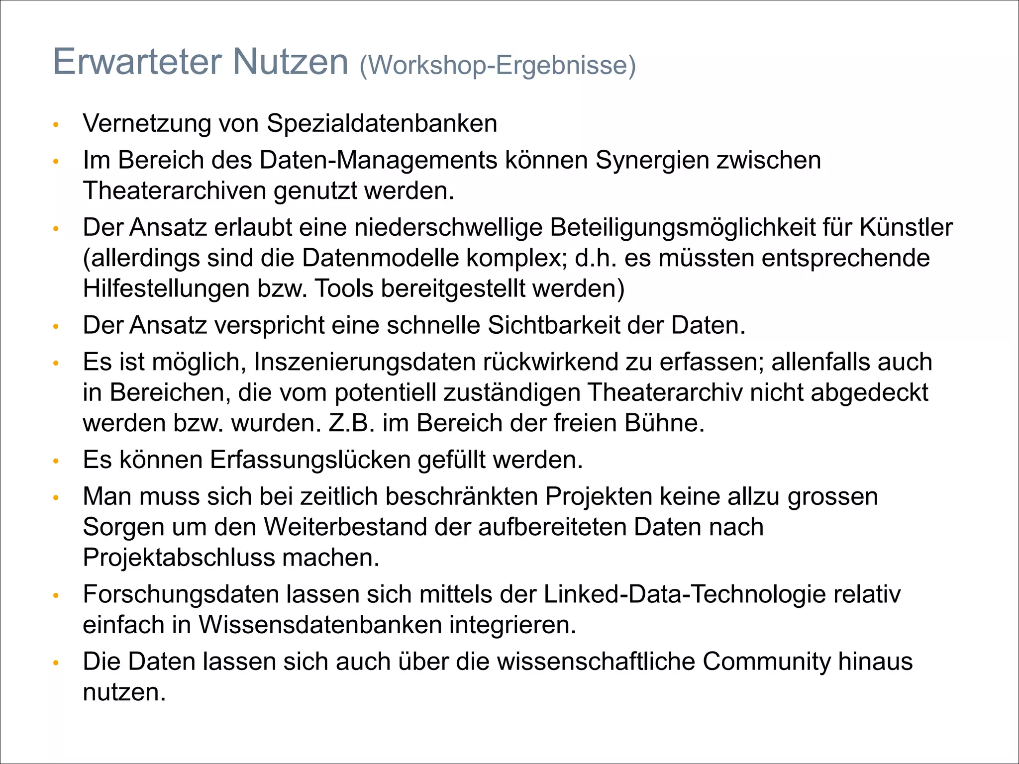 • Vernetzung von Spezialdatenbanken
• Im Bereich des Daten-Managements können Synergien zwischen
Theaterarchiven genutzt werden.
• Der Ansatz erlaubt eine niederschwellige Beteiligungsmöglichkeit für Künstler
(allerdings sind die Datenmodelle komplex; d.h. es müssten entsprechende
Hilfestellungen bzw. Tools bereitgestellt werden)
• Der Ansatz verspricht eine schnelle Sichtbarkeit der Daten.
• Es ist möglich, Inszenierungsdaten rückwirkend zu erfassen; allenfalls auch
in Bereichen, die vom potentiell zuständigen Theaterarchiv nicht abgedeckt
werden bzw. wurden. Z.B. im Bereich der freien Bühne.
• Es können Erfassungslücken gefüllt werden.
• Man muss sich bei zeitlich beschränkten Projekten keine allzu grossen
Sorgen um den Weiterbestand der aufbereiteten Daten nach
Projektabschluss machen.
• Forschungsdaten lassen sich mittels der Linked-Data-Technologie relativ
einfach in Wissensdatenbanken integrieren.
• Die Daten lassen sich auch über die wissenschaftliche Community hinaus
nutzen.
Erwarteter Nutzen (Workshop-Ergebnisse)
 