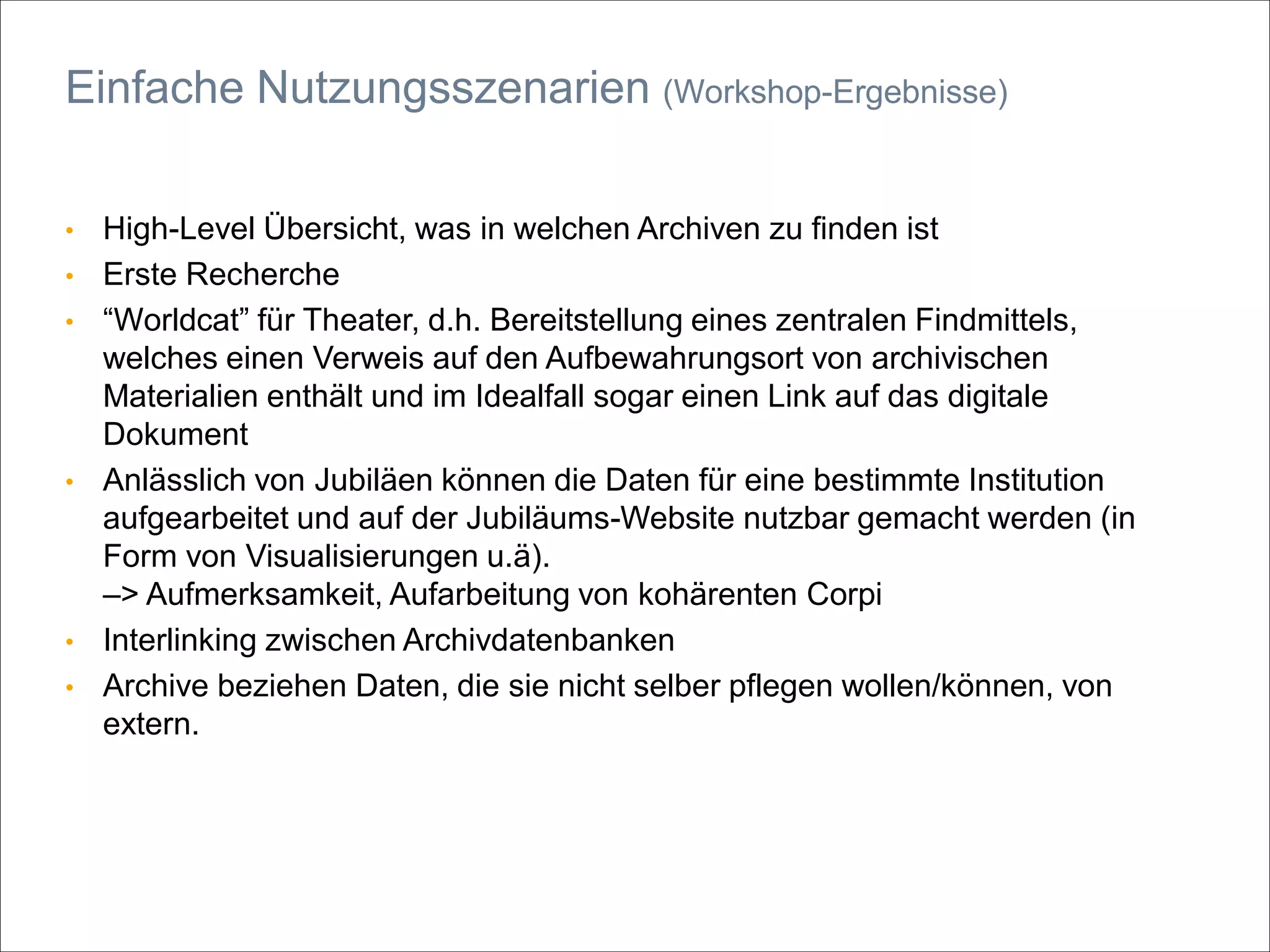 • High-Level Übersicht, was in welchen Archiven zu finden ist
• Erste Recherche
• “Worldcat” für Theater, d.h. Bereitstellung eines zentralen Findmittels,
welches einen Verweis auf den Aufbewahrungsort von archivischen
Materialien enthält und im Idealfall sogar einen Link auf das digitale
Dokument
• Anlässlich von Jubiläen können die Daten für eine bestimmte Institution
aufgearbeitet und auf der Jubiläums-Website nutzbar gemacht werden (in
Form von Visualisierungen u.ä).
–> Aufmerksamkeit, Aufarbeitung von kohärenten Corpi
• Interlinking zwischen Archivdatenbanken
• Archive beziehen Daten, die sie nicht selber pflegen wollen/können, von
extern.
Einfache Nutzungsszenarien (Workshop-Ergebnisse)
 