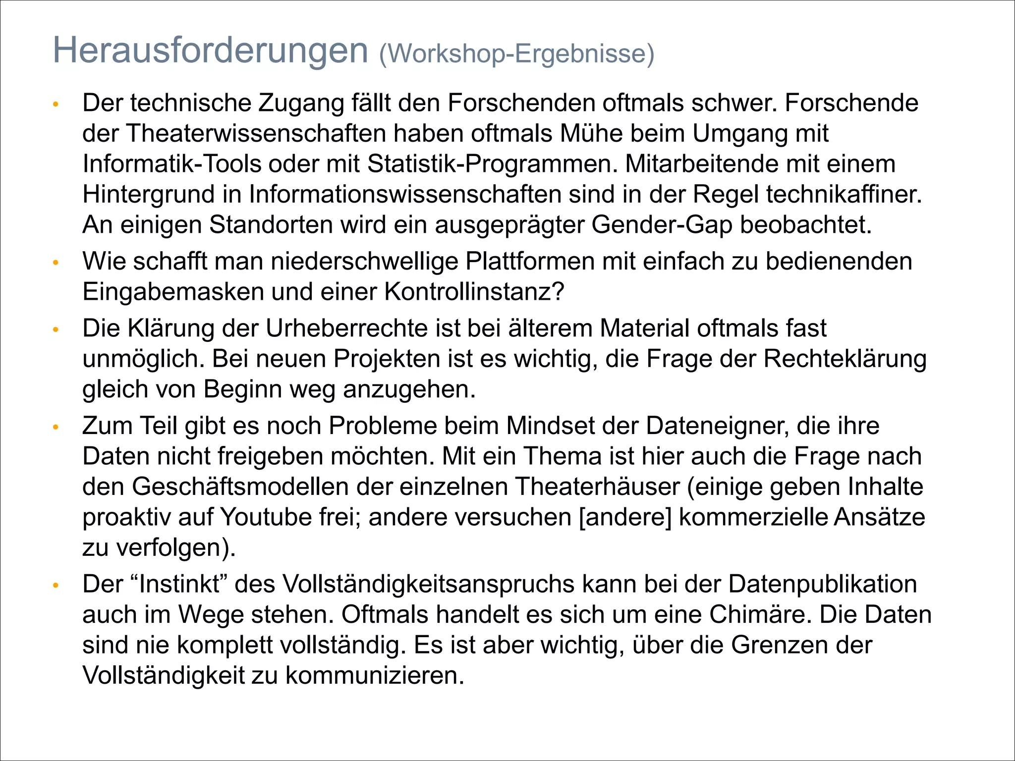 • Der technische Zugang fällt den Forschenden oftmals schwer. Forschende
der Theaterwissenschaften haben oftmals Mühe beim Umgang mit
Informatik-Tools oder mit Statistik-Programmen. Mitarbeitende mit einem
Hintergrund in Informationswissenschaften sind in der Regel technikaffiner.
An einigen Standorten wird ein ausgeprägter Gender-Gap beobachtet.
• Wie schafft man niederschwellige Plattformen mit einfach zu bedienenden
Eingabemasken und einer Kontrollinstanz?
• Die Klärung der Urheberrechte ist bei älterem Material oftmals fast
unmöglich. Bei neuen Projekten ist es wichtig, die Frage der Rechteklärung
gleich von Beginn weg anzugehen.
• Zum Teil gibt es noch Probleme beim Mindset der Dateneigner, die ihre
Daten nicht freigeben möchten. Mit ein Thema ist hier auch die Frage nach
den Geschäftsmodellen der einzelnen Theaterhäuser (einige geben Inhalte
proaktiv auf Youtube frei; andere versuchen [andere] kommerzielle Ansätze
zu verfolgen).
• Der “Instinkt” des Vollständigkeitsanspruchs kann bei der Datenpublikation
auch im Wege stehen. Oftmals handelt es sich um eine Chimäre. Die Daten
sind nie komplett vollständig. Es ist aber wichtig, über die Grenzen der
Vollständigkeit zu kommunizieren.
Herausforderungen (Workshop-Ergebnisse)
 