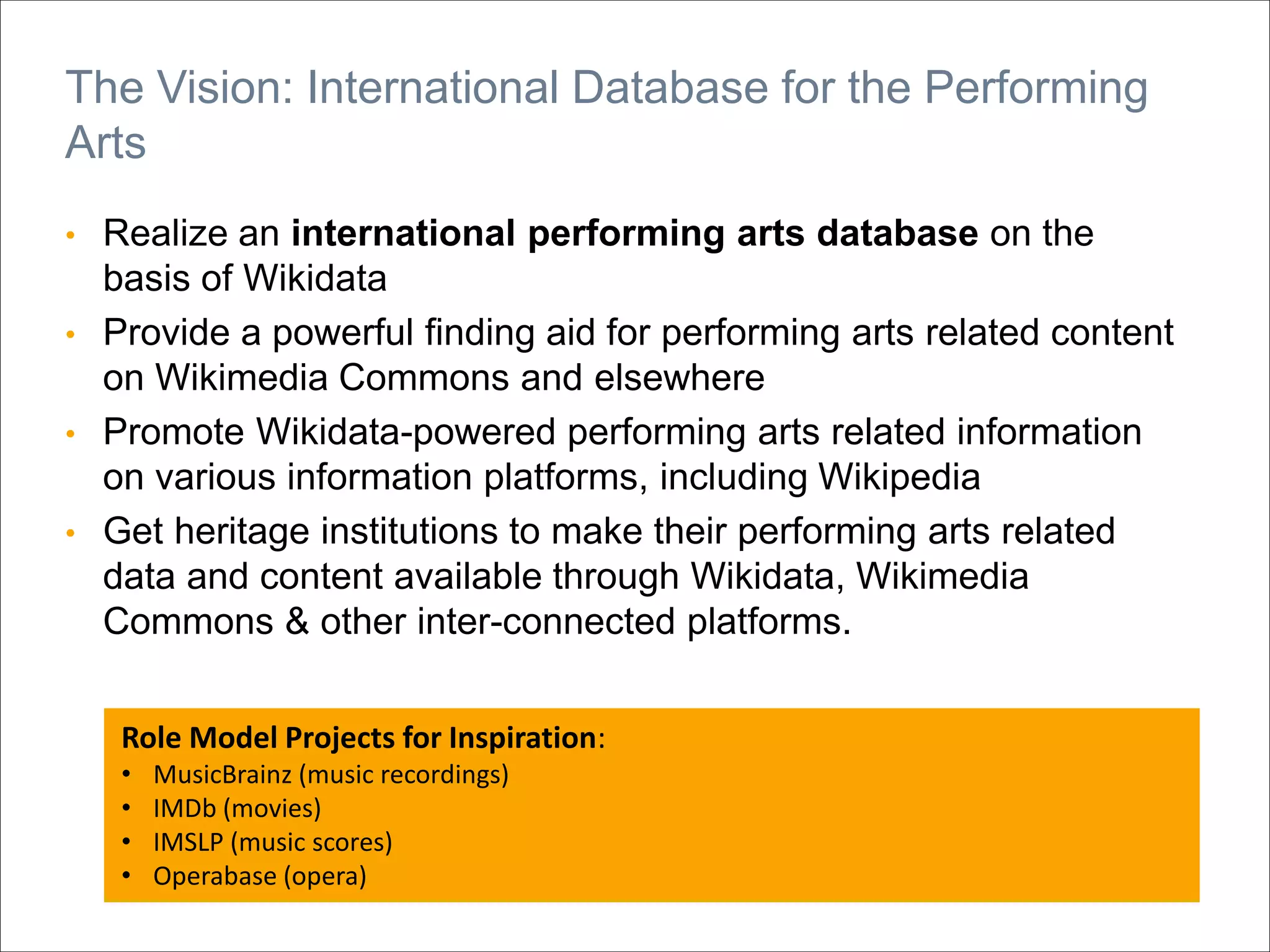 • Realize an international performing arts database on the
basis of Wikidata
• Provide a powerful finding aid for performing arts related content
on Wikimedia Commons and elsewhere
• Promote Wikidata-powered performing arts related information
on various information platforms, including Wikipedia
• Get heritage institutions to make their performing arts related
data and content available through Wikidata, Wikimedia
Commons & other inter-connected platforms.
The Vision: International Database for the Performing
Arts
Role Model Projects for Inspiration:
• MusicBrainz (music recordings)
• IMDb (movies)
• IMSLP (music scores)
• Operabase (opera)
 