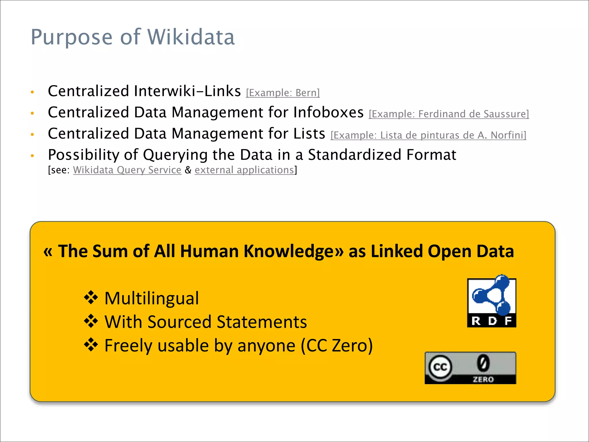 Purpose of Wikidata
• Centralized Interwiki-Links [Example: Bern]
• Centralized Data Management for Infoboxes [Example: Ferdinand de Saussure]
• Centralized Data Management for Lists [Example: Lista de pinturas de A. Norfini]
• Possibility of Querying the Data in a Standardized Format
[see: Wikidata Query Service & external applications]
« The Sum of All Human Knowledge» as Linked Open Data
 Multilingual
 With Sourced Statements
 Freely usable by anyone (CC Zero)
 