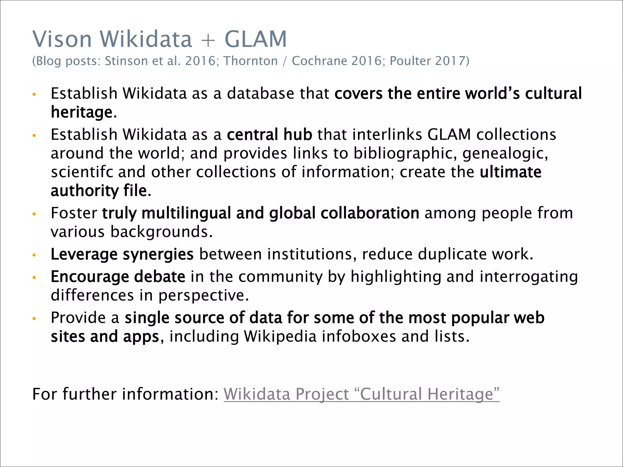 • Establish Wikidata as a database that covers the entire world’s cultural
heritage.
• Establish Wikidata as a central hub that interlinks GLAM collections
around the world; and provides links to bibliographic, genealogic,
scientifc and other collections of information; create the ultimate
authority file.
• Foster truly multilingual and global collaboration among people from
various backgrounds.
• Leverage synergies between institutions, reduce duplicate work.
• Encourage debate in the community by highlighting and interrogating
differences in perspective.
• Provide a single source of data for some of the most popular web
sites and apps, including Wikipedia infoboxes and lists.
For further information: Wikidata Project “Cultural Heritage”
Vison Wikidata + GLAM
(Blog posts: Stinson et al. 2016; Thornton / Cochrane 2016; Poulter 2017)
 