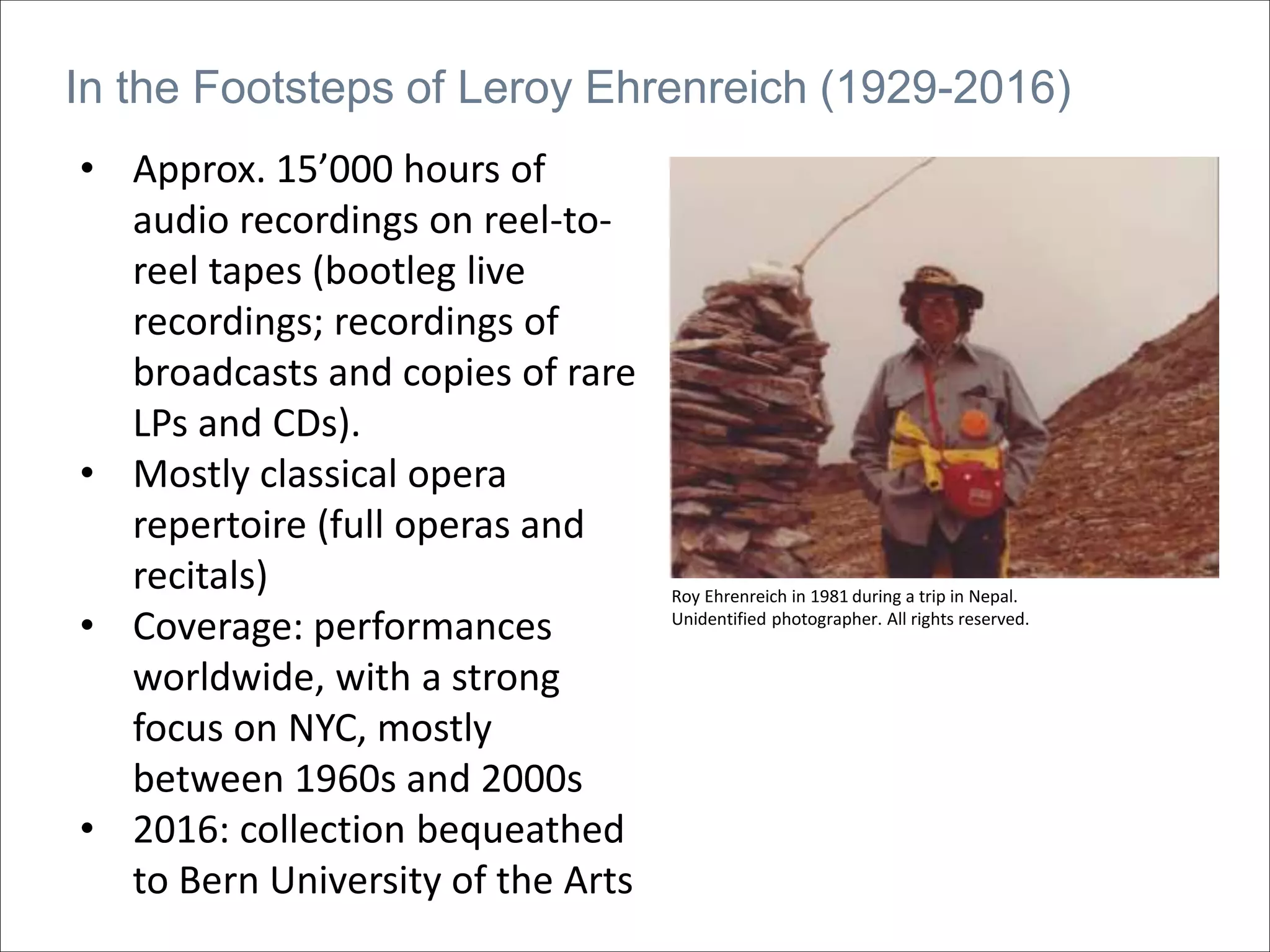 In the Footsteps of Leroy Ehrenreich (1929-2016)
Roy Ehrenreich in 1981 during a trip in Nepal.
Unidentified photographer. All rights reserved.
• Approx. 15’000 hours of
audio recordings on reel-to-
reel tapes (bootleg live
recordings; recordings of
broadcasts and copies of rare
LPs and CDs).
• Mostly classical opera
repertoire (full operas and
recitals)
• Coverage: performances
worldwide, with a strong
focus on NYC, mostly
between 1960s and 2000s
• 2016: collection bequeathed
to Bern University of the Arts
 
