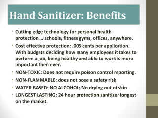 Hand Sanitizer: Benefits
• Cutting edge technology for personal health
protection…. schools, fitness gyms, offices, anywhere.
• Cost effective protection: .005 cents per application.
With budgets deciding how many employees it takes to
perform a job, being healthy and able to work is more
important then ever.
• NON-TOXIC: Does not require poison control reporting.
• NON-FLAMMABLE: does not pose a safety risk
• WATER BASED: NO ALCOHOL; No drying out of skin
• LONGEST LASTING: 24 hour protection sanitizer longest
on the market.
 