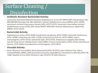 Surface Cleaning /
Disinfection
• Antibiotic-Resistant Bactericidal Activity:
• Community Associated Methicillin Resistant Staphylococcus aureus (CA-MRSA) (NRS 123) Genotype USA
400 (NRS384) Genotype USA 300, Methicillin resistant staphylococcus aureus (MRSA), (ATCC 33593),
Vancomycin resistant Enterococcus faecalis (VRE), (ATCC 51575), Vancomycin intermediate resistant
Staphylococcus aureus (VISA), (CDC Isolate 99287), Methicillin resistant Staphylococcus epidermidis
(MRSE), (ATCC 51625)
• Bactericidal Activity:
• Staphylococcus aureus, (ATCC 6538), Pseudomonas aeruginosa, (ATCC 15442), Salmonella choleraesuis,
(ATCC 10708), Escherichia coli, (ATCC 11229), Escherichia coli O157:H7, (ATCC 43895), Listeria
monocytogenes, (ATCC 35152), Salmonella typhi, (ATCC 6539), Streptococcus pyogenes (Necrotizing
Fasciitis-Group A) (V.A. Medical Center Isolate 04001), Yersinia enterocolitica, (ATCC 23715), Enterococcus
faecium, (ATCC 6569), Corynebacterium ammoniagenes, (ATCC 6871)
• Virucidal Activity:
• Avian Influenza A Virus (H3N2), (Avian Reassortant) (ATCC VR-2072), Avian Influenza Virus Type A
(Turkey/WIS/66), (H9N2), SARS Associated Coronavirus (ZeptoMetrix), Paramyxovirus (Mumps) (ATCC VR-
1438), Hepatitis A Virus (HAV), Rhinovirus Type 39 (ATCC VR-340), Rotovirus
 