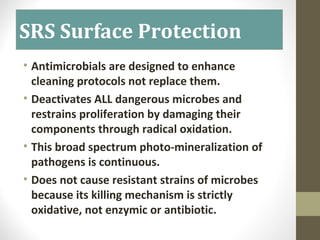 SRS Surface Protection
• Antimicrobials are designed to enhance
cleaning protocols not replace them.
• Deactivates ALL dangerous microbes and
restrains proliferation by damaging their
components through radical oxidation.
• This broad spectrum photo-mineralization of
pathogens is continuous.
• Does not cause resistant strains of microbes
because its killing mechanism is strictly
oxidative, not enzymic or antibiotic.
 