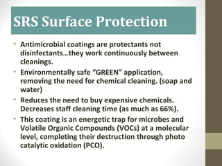 SRS Surface Protection
• Antimicrobial coatings are protectants not
disinfectants…they work continuously between
cleanings.
• Environmentally safe “GREEN” application,
removing the need for chemical cleaning. (soap and
water)
• Reduces the need to buy expensive chemicals.
Decreases staff cleaning time (as much as 66%).
• This coating is an energetic trap for microbes and
Volatile Organic Compounds (VOCs) at a molecular
level, completing their destruction through photo
catalytic oxidation (PCO).
 