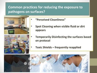 What is the residual kill time of
most disinfectants?
• “Perceived Cleanliness”
• Spot Cleaning when visible fluid or dirt
appears
• Temporarily Disinfecting the surfaces based
on protocol
• Toxic Shields – frequently reapplied
Common practices for reducing the exposure to
pathogens on surfaces?
 