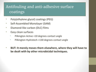 Antifouling and anti-adhesive surface
coatings
• Poly(ethylene glycol) coatings (PEG)
• Self-Assembled Monolayer (SAM)
• Diamond-like carbon (DLC) films
• Easy clean surfaces
• Pilkington Active <10 degrees contact angle
• Pilkington Hydrotech >130 degrees contact angle
• BUT: It merely moves them elsewhere, where they will have to
be dealt with by other microbicidal techniques.
 