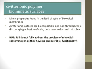 Zwitterionic polymer
biomimetic surfaces
• Mimic properties found in the lipid bilayers of biological
membranes
• Zwitterionic surfaces are biocompatible and non-thrombogenic
discouraging adhesion of cells, both mammalian and microbial
• BUT: Still do not fully address the problem of microbial
contamination as they have no antimicrobial functionality.
 