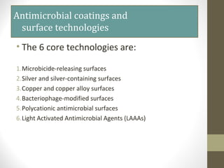 Antimicrobial coatings and
surface technologies
• The 6 core technologies are:
1.Microbicide-releasing surfaces
2.Silver and silver-containing surfaces
3.Copper and copper alloy surfaces
4.Bacteriophage-modified surfaces
5.Polycationic antimicrobial surfaces
6.Light Activated Antimicrobial Agents (LAAAs)
 
