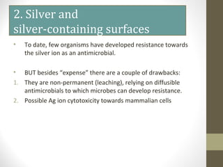 2. Silver and
silver-containing surfaces
• To date, few organisms have developed resistance towards
the silver ion as an antimicrobial.
• BUT besides “expense” there are a couple of drawbacks:
1. They are non-permanent (leaching), relying on diffusible
antimicrobials to which microbes can develop resistance.
2. Possible Ag ion cytotoxicity towards mammalian cells
 