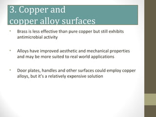 3. Copper and
copper alloy surfaces
• Brass is less effective than pure copper but still exhibits
antimicrobial activity
• Alloys have improved aesthetic and mechanical properties
and may be more suited to real world applications
• Door plates, handles and other surfaces could employ copper
alloys, but it’s a relatively expensive solution
 