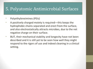 5. Polyatomic Antimicrobial Surfaces
• Polyethyleneimines (PEIs)
• A positively charged moiety is required—this keeps the
hydrophobic chains separated and erect from the surface,
and also electrostatically attracts microbes, due to the net
negative charge on their surface.
• BUT, their mechanical stability and longevity have not been
described and it is still yet to be seen how well they might
respond to the rigors of use and indeed cleaning in a clinical
setting.
 