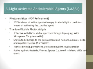 6. Light Activated Antimicrobial Agents (LAAAs)
• Photosensitiser (PDT Refinement)
• PDT is a form of indirect phototherapy, in which light is used as a
means of activating the curative agent.
• Titanium Dioxide Photocatalysis
• (Effective with UV or visible spectrum though doping. eg. With
Nitrogen or Tungsten oxide)
• Shown to be benign to the environment and humans, animals, birds,
and aquatic systems. (No Toxicity)
• Highest binding, permanent, unless removed through abrasion
• Active against: Bacteria, Viruses, Spores (i.e. mold, mildew), VOCs and
odors!
 
