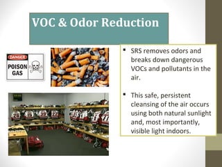 SRS removes odors and
breaks down dangerous
VOCs and pollutants in the
air.
 This safe, persistent
cleansing of the air occurs
using both natural sunlight
and, most importantly,
visible light indoors.?
VOC & Odor Reduction
 