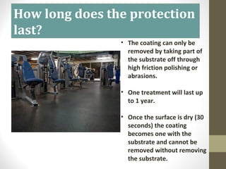 How long does the protection
last?
• The coating can only be
removed by taking part of
the substrate off through
high friction polishing or
abrasions.
• One treatment will last up
to 1 year.
• Once the surface is dry (30
seconds) the coating
becomes one with the
substrate and cannot be
removed without removing
the substrate.
 