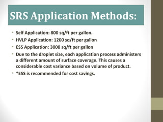 SRS Application Methods:
• Self Application: 800 sq/ft per gallon.
• HVLP Application: 1200 sq/ft per gallon
• ESS Application: 3000 sq/ft per gallon
• Due to the droplet size, each application process administers
a different amount of surface coverage. This causes a
considerable cost variance based on volume of product.
• *ESS is recommended for cost savings.
 