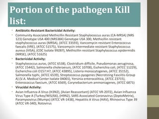 Portion of the pathogen Kill
list:
• Antibiotic-Resistant Bactericidal Activity:
• Community Associated Methicillin Resistant Staphylococcus auras (CA-MRSA) (NRS
123) Genotype USA 400 (NRS384) Genotype USA 300, Methicillin resistant
staphylococcus auras (MRSA), (ATCC 33593), Vancomycin resistant Enterococcus
faecalis (VRE), (ATCC 51575), Vancomycin intermediate resistant Staphylococcus
aureus (VISA), (CDC Isolate 99287), Methicillin resistant Staphylococcus epidermidis
(MRSE), (ATCC 51625)
• Bactericidal Activity:
• Staphylococcus auras, (ATCC 6538), Clostridium difficile, Pseudomonas aeruginosa,
(ATCC 15442), Salmonella choleraesuis, (ATCC 10708), Escherichia coli, (ATCC 11229),
Escherichia coli O157:H7, (ATCC 43895), Listeria monocytogenes, (ATCC 35152),
Salmonella typhi, (ATCC 6539), Streptococcus pyogenes (Necrotizing Fasciitis-Group
A) (V.A. Medical Center Isolate 04001), Yersinia enterocolitica, (ATCC 23715),
Enterococcus faecium, (ATCC 6569), Corynebacterium ammoniagenes, (ATCC 6871)
• Virucidal Activity:
• Avian Influenza A Virus (H3N2), (Avian Reassortant) (ATCC VR-2072), Avian Influenza
Virus Type A (Turkey/WIS/66), (H9N2), SARS Associated Coronavirus (ZeptoMetrix),
Paramyxovirus (Mumps) (ATCC VR-1438), Hepatitis A Virus (HAV), Rhinovirus Type 39
(ATCC VR-340), Rotovirus
 