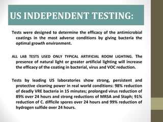 US INDEPENDENT TESTING:
Tests were designed to determine the efficacy of the antimicrobial
coatings in the most adverse conditions by giving bacteria the
optimal growth environment.
ALL LAB TESTS USED ONLY TYPICAL ARTIFICIAL ROOM LIGHTING. The
presence of natural light or greater artificial lighting will increase
the efficacy of the coating in bacterial, virus and VOC reduction.
Tests by leading US laboratories show strong, persistent and
protective cleaning power in real world conditions: 98% reduction
of deadly VRE bacteria in 15 minutes; prolonged virus reduction of
89% over 24 hours and strong reductions of MRSA and Staph; 91%
reduction of C. difficile spores over 24 hours and 99% reduction of
hydrogen sulfide over 24 hours.
 
