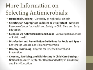 More Information on
Selecting Antimicrobials:
• Household Cleaning - University of Nebraska- Lincoln
• Selecting an Appropriate Sanitizer or Disinfectant - National
Resource Center for Health and Safety in Child Care and Early
Education
• Cleaning Up Antimicrobial Hand Soaps - Johns Hopkins School
of Public Health
• Disinfection and Remediation Guidelines for Pools and Spas -
Centers for Disease Control and Prevention
• Healthy Swimming - Centers for Disease Control and
Prevention
• Cleaning, Sanitizing, and Disinfecting in Child Care Settings -
National Resource Center for Health and Safety in Child Care
and Early Education
 