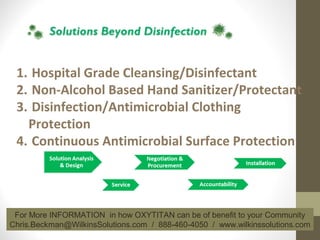 1. Hospital Grade Cleansing/Disinfectant
2. Non-Alcohol Based Hand Sanitizer/Protectant
3. Disinfection/Antimicrobial Clothing
Protection
4. Continuous Antimicrobial Surface Protection
For More INFORMATION in how OXYTITAN can be of benefit to your Community
Chris.Beckman@WilkinsSolutions.com / 888-460-4050 / www.wilkinssolutions.com
 