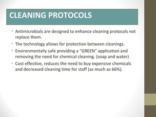 CLEANING PROTOCOLS
• Antimicrobials are designed to enhance cleaning protocols not
replace them.
• The technology allows for protection between cleanings.
• Environmentally safe providing a “GREEN” application and
removing the need for chemical cleaning. (soap and water)
• Cost effective, reduces the need to buy expensive chemicals
and decreased cleaning time for staff (as much as 66%).
 