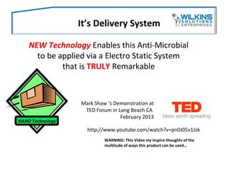 NEW Technology Enables this Anti-Microbial
to be applied via a Electro Static System
that is TRULY Remarkable
It’s Delivery System
http;//www.youtube.com/watch?v=pn0J05v1Jzk
NANO Technology
Mark Shaw ‘s Demonstration at
TED Forum in Long Beach CA
February 2013
WARNING: This Video my inspire thoughts of the
multitude of ways this product can be used…
 