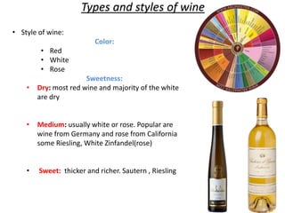• Style of wine:
Color:
• Red
• White
• Rose
Sweetness:
• Dry: most red wine and majority of the white
are dry
• Medium: usually white or rose. Popular are
wine from Germany and rose from California
some Riesling, White Zinfandel(rose)
• Sweet: thicker and richer. Sautern , Riesling
Types and styles of wine
 