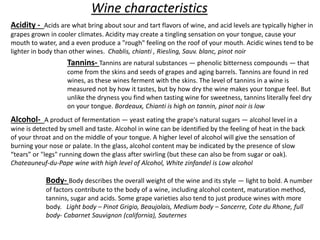 Wine characteristics
Acidity - Acids are what bring about sour and tart flavors of wine, and acid levels are typically higher in
grapes grown in cooler climates. Acidity may create a tingling sensation on your tongue, cause your
mouth to water, and a even produce a "rough" feeling on the roof of your mouth. Acidic wines tend to be
lighter in body than other wines. Chablis, chianti , Riesling, Sauv. blanc, pinot noir
Tannins- Tannins are natural substances — phenolic bitterness compounds — that
come from the skins and seeds of grapes and aging barrels. Tannins are found in red
wines, as these wines ferment with the skins. The level of tannins in a wine is
measured not by how it tastes, but by how dry the wine makes your tongue feel. But
unlike the dryness you find when tasting wine for sweetness, tannins literally feel dry
on your tongue. Bordeaux, Chianti is high on tannin, pinot noir is low
Alcohol- A product of fermentation — yeast eating the grape's natural sugars — alcohol level in a
wine is detected by smell and taste. Alcohol in wine can be identified by the feeling of heat in the back
of your throat and on the middle of your tongue. A higher level of alcohol will give the sensation of
burning your nose or palate. In the glass, alcohol content may be indicated by the presence of slow
“tears” or "legs" running down the glass after swirling (but these can also be from sugar or oak).
Chateauneuf-du-Pape wine with high level of Alcohol, White zinfandel is Low alcohol
Body- Body describes the overall weight of the wine and its style — light to bold. A number
of factors contribute to the body of a wine, including alcohol content, maturation method,
tannins, sugar and acids. Some grape varieties also tend to just produce wines with more
body. Light body – Pinot Grigio, Beaujolais, Medium body – Sancerre, Cote du Rhone, full
body- Cabarnet Sauvignon (california), Sauternes
 