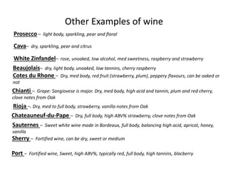 Other Examples of wine
Prosecco – light body, sparkling, pear and floral
Cava– dry, sparkling, pear and citrus
White Zinfandel– rose, unoaked, low alcohol, med sweetness, raspberry and strawberry
Beaujolais– dry, light body, unoaked, low tannins, cherry raspberry
Cotes du Rhone – Dry, med body, red fruit (strawberry, plum), peppery flavours, can be oaked or
not
Chianti – Grape: Sangiovese is major. Dry, med body, high acid and tannin, plum and red cherry,
clove notes from Oak
Rioja –. Dry, med to full body, strawberry, vanilla notes from Oak
Chateauneuf-du-Pape – Dry, full body, high ABV% strawberry, clove notes from Oak
Sauternes – Sweet white wine made in Bordeaux, full body, balancing high acid, apricot, honey,
vanilla
Sherry – Fortified wine, can be dry, sweet or medium
Port – Fortified wine, Sweet, high ABV%, typically red, full body, high tannins, blacberry
 