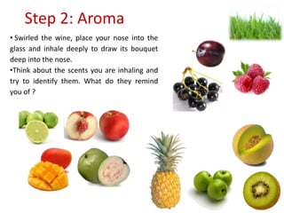 Step 2: Aroma
• Swirled the wine, place your nose into the
glass and inhale deeply to draw its bouquet
deep into the nose.
•Think about the scents you are inhaling and
try to identify them. What do they remind
you of ?
 