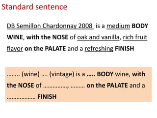 Standard sentence
DB Semillon Chardonnay 2008 is a medium BODY
WINE, with the NOSE of oak and vanilla, rich fruit
flavor on the PALATE and a refreshing FINISH
…….. (wine) …. (vintage) is a ….. BODY wine, with
the NOSE of ……………, ……… on the PALATE and a
……………… FINISH
 