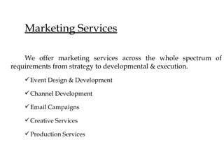 Marketing Services

    We offer marketing services across the whole spectrum of
requirements from strategy to developmental & execution.
   ? Event Design & Development

   ? Channel Development

   ? Email Campaigns

   ? Creative Services

   ? Production Services
 