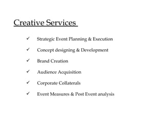 Creative Services
   ?   Strategic Event Planning & Execution

   ?   Concept designing & Development

   ?   Brand Creation

   ?   Audience Acquisition

   ?   Corporate Collaterals

   ?   Event Measures & Post Event analysis
 