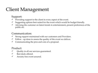 Client Management
  Support:
  ?   Providing support to the client in every aspect of the event.
  ?   Suggesting options best suited for the event which would be budget friendly.
  ?   Advising the customer on latest trends in entertainment, present preferences of the
      public etc.


  Communication:
  ?   Strong rapport maintained with our customers and Providers.
  ?   Follow - up done to assess the quality of the event we deliver.
  ?   Communicating the pros and cons of a proposal.


  Product:
  ?    Quality in all our services guaranteed.
  ?    Best deals offered.
  ?    Anxiety free event assured.
 