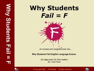 Why Students
Fail = F
An honest and insightful look into…
Why Students Fail English Language Exams.
(Or any exam for that matter)
By: Todd Pekel
© Copyright 2006 Todd Pekel All rights reserved.
WhyStudentsFail=F
 