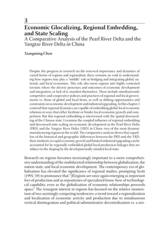 3
Economic Glocalizing, Regional Embedding,
and State Scaling
A Comparative Analysis of the Pearl River Delta and the
Yangtze River Delta in China
Xiangming Chen



   Despite the progress in research on the renewed importance and dynamics of
   varied forms of regions and regionalism, there remains an void in understand-
   ing how regions may play a “middle” role in bridging and integrating global, na-
   tional, and local economies. This role also turns regions into highly contested
   terrains where the diverse processes and outcomes of economic development
   and integration, or lack of it, manifest themselves. These include simultaneously
   competitive and cooperative policies and practices of regional and local govern-
   ments vs. those of global and local ﬁrms, as well as shifting opportunities and
   constraints on economic development and industrial upgrading. In this chapter, I
   contend that regional dynamics are capable of embedding global-local economic
   relations in ways that either facilitate or hinder local economic growth and com-
   petition. But this regional embedding is intertwined with the spatial downscal-
   ing of the Chinese state. I examine the coupled inﬂuence of regional embedding
   and downward state scaling on economic development in the Pearl River Delta
   (PRD) and the Yangtze River Delta (YRD) in China–two of the most dynamic
   manufacturing regions in the world. The comparative analysis shows that regard-
   less of the historical and geographic diﬀerences between the PRD and the YRD,
   their similarity in rapid economic growth and limited industrial upgrading can be
   accounted for by regionally embedded global-local production linkages that are
   subject to the shaping by the developmentally-minded local state.

Research on regions becomes increasingly important to a more comprehen-
sive understanding of the multifaceted relationship between globalization, the
nation state, and local economic development. The contemporary era of glo-
balization has elevated the signiﬁcance of regional studies, prompting Scott
(1995: 59) to pronounce that “[R]egions are once again emerging as important
foci of production and as repositories of specialized know-how of technologi-
cal capability, even as the globalization of economic relationships proceeds
apace.” The resurgent interest in regions has focused on the relative momen-
tum of two seemingly competing tendencies: a trend toward a regionalization
and localization of economic activity and production due to simultaneous
vertical disintegration and political/administrative decentralization vs. a ten-
 