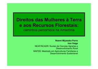 Direitos das Mulheres à Terra
 e aos Recursos Florestais:
   caminhos percorridos na Amazônia


                            Noemi Miyasaka Porro
                                          Iran Veiga
          NEAF/NCADR: Nucleo de Ciencias Agrarias e
                             Desenvolvimento Rural
         MAFDS: Mestrado em Agriculturas Familiares e
                        Desenvolvimento Sustentavel
 