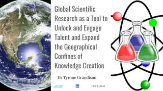 Global Scientiﬁc
Research as a Tool to
Unlock and Engage
Talent and Expand
the Geographical
Conﬁnes of
Knowledge Creation
Dr Tyrone Grandison
@tyrgr Dec 7, 2022
 