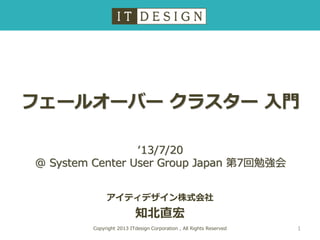 フェールオーバー クラスター 入門
アイティデザイン株式会社
知北直宏
Copyright 2013 ITdesign Corporation , All Rights Reserved
‘13/7/20
@ System Center User Group Japan 第7回勉強会
1
 