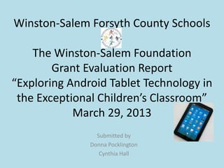 Winston-Salem Forsyth County Schools

    The Winston-Salem Foundation
        Grant Evaluation Report
“Exploring Android Tablet Technology in
 the Exceptional Children’s Classroom”
            March 29, 2013
                 Submitted by
               Donna Pocklington
                  Cynthia Hall
 