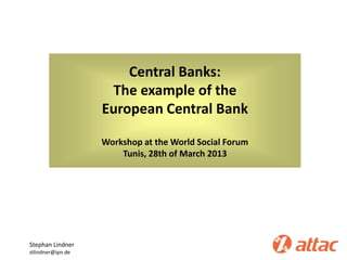 Central Banks:
The example of the
European Central Bank
Workshop at the World Social Forum
Tunis, 28th of March 2013
Stephan Lindner
stlindner@ipn.de
 