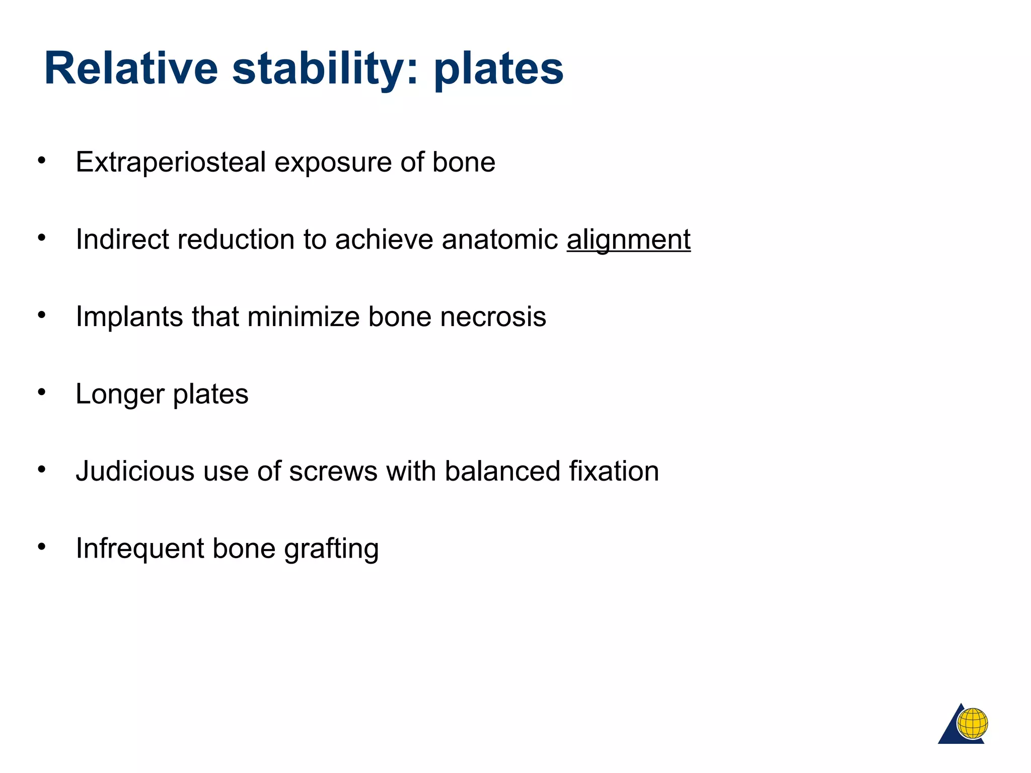 Relative stability: plates
• Extraperiosteal exposure of bone
• Indirect reduction to achieve anatomic alignment
• Implants that minimize bone necrosis
• Longer plates
• Judicious use of screws with balanced fixation
• Infrequent bone grafting
 