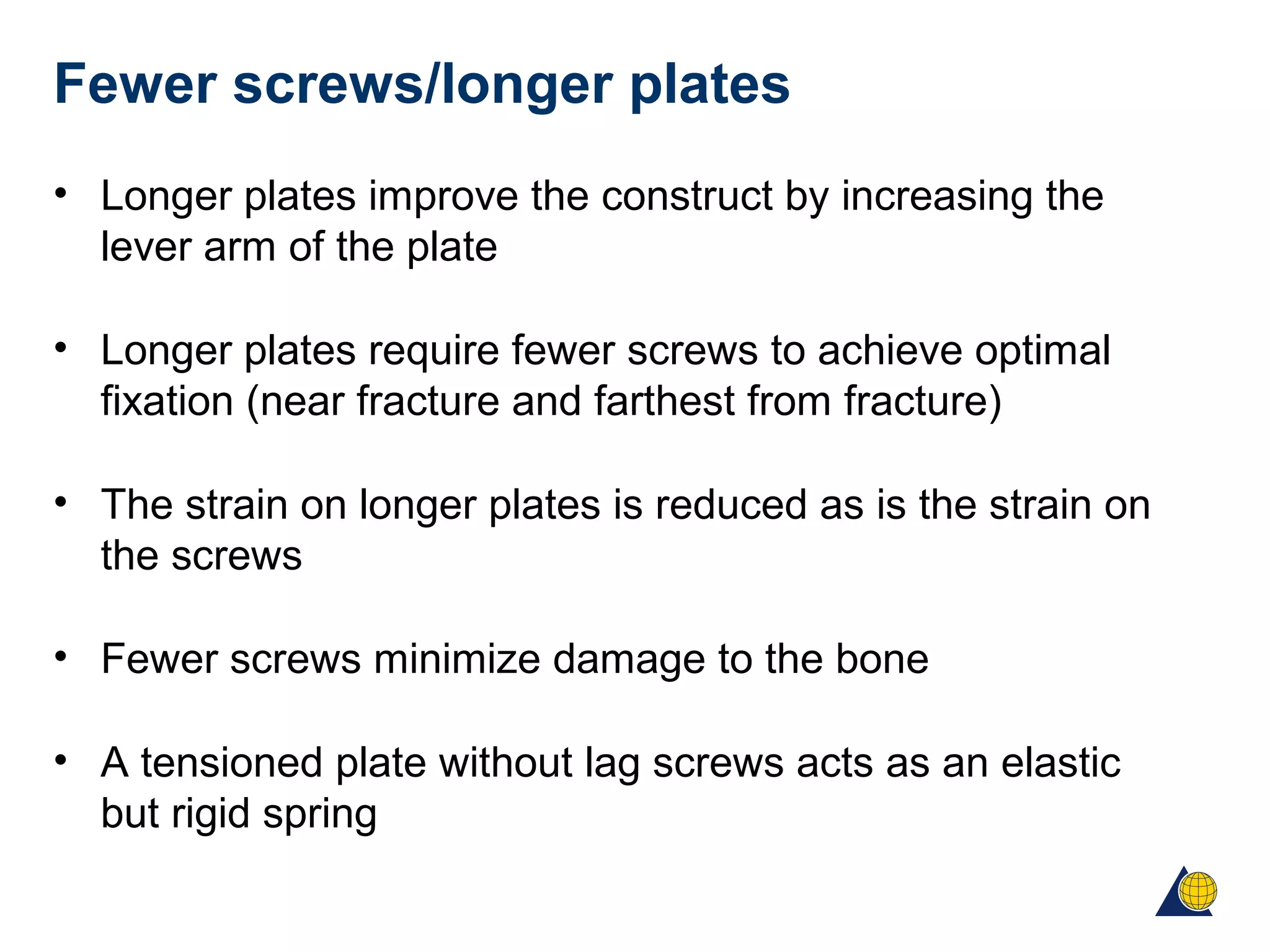 Fewer screws/longer plates
• Longer plates improve the construct by increasing the
lever arm of the plate
• Longer plates require fewer screws to achieve optimal
fixation (near fracture and farthest from fracture)
• The strain on longer plates is reduced as is the strain on
the screws
• Fewer screws minimize damage to the bone
• A tensioned plate without lag screws acts as an elastic
but rigid spring
 