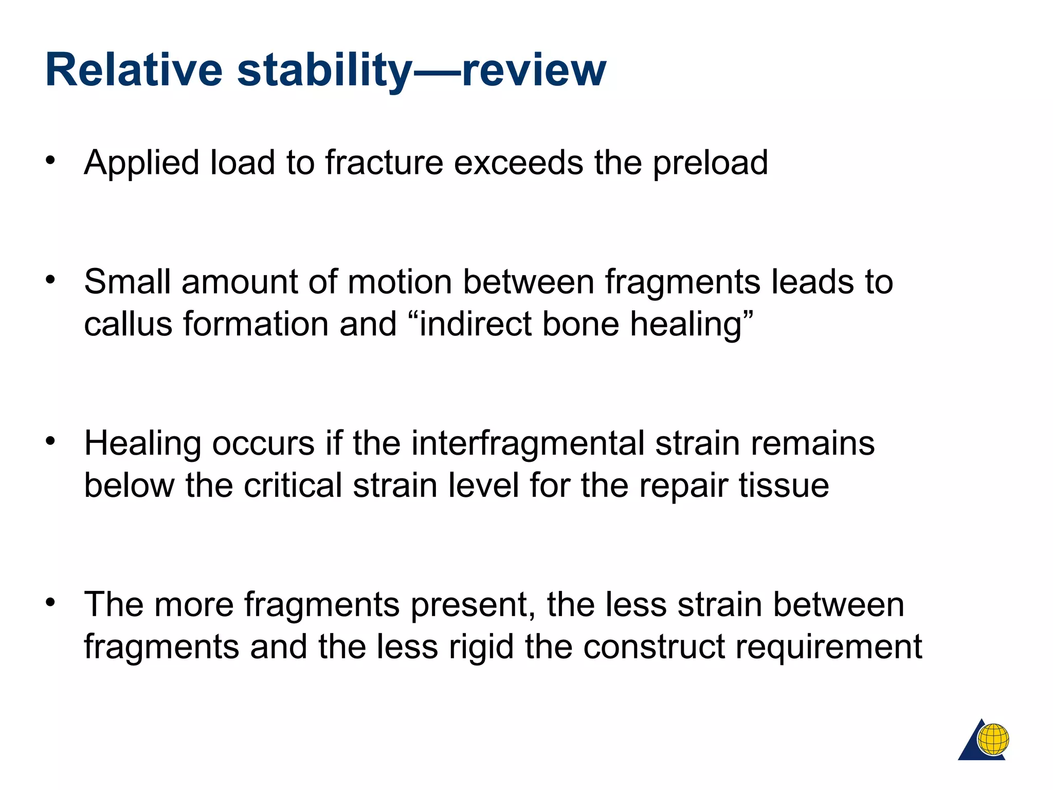 Relative stability—review
• Applied load to fracture exceeds the preload
• Small amount of motion between fragments leads to
callus formation and “indirect bone healing”
• Healing occurs if the interfragmental strain remains
below the critical strain level for the repair tissue
• The more fragments present, the less strain between
fragments and the less rigid the construct requirement
 