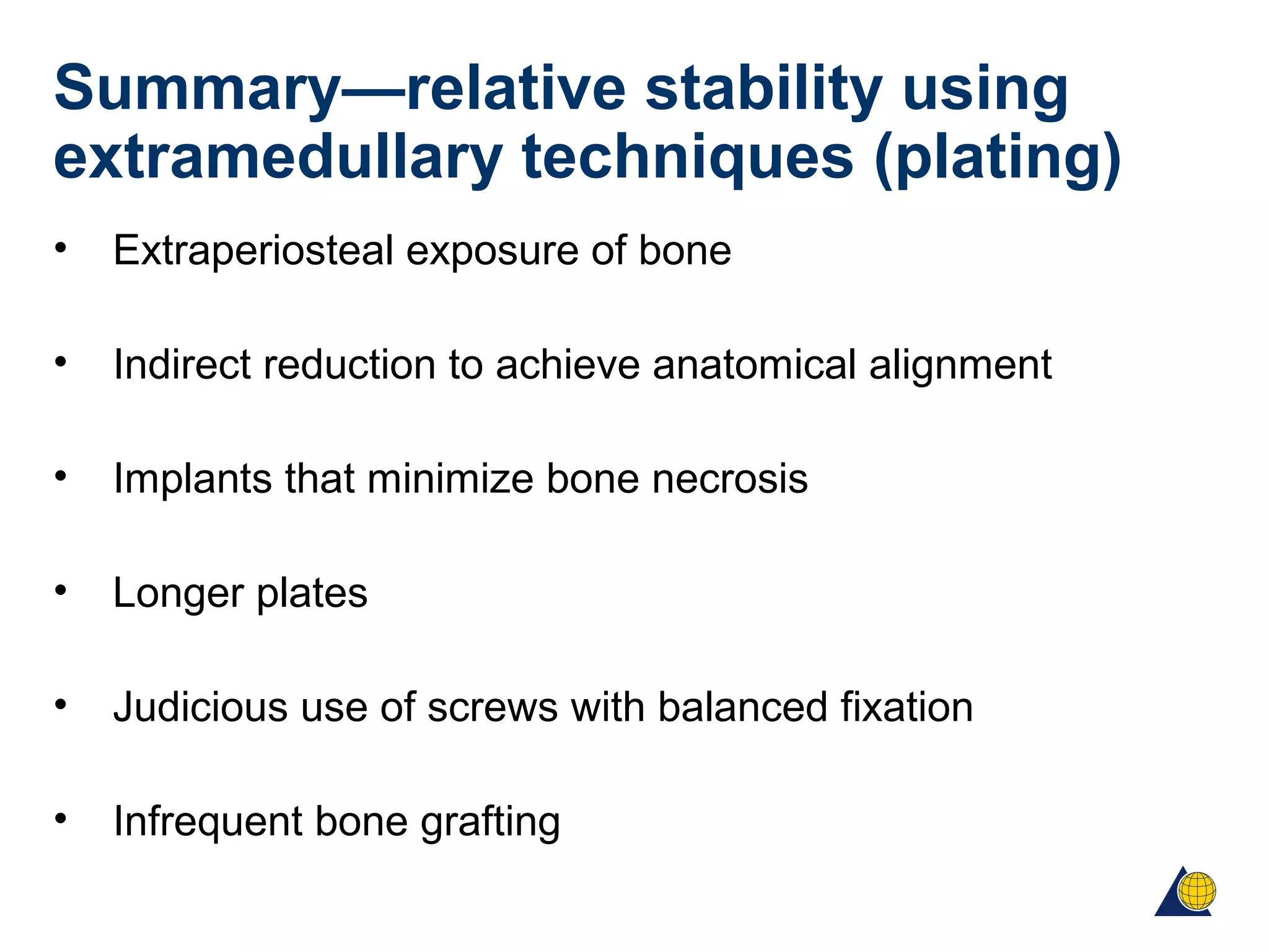 Summary—relative stability using
extramedullary techniques (plating)
• Extraperiosteal exposure of bone
• Indirect reduction to achieve anatomical alignment
• Implants that minimize bone necrosis
• Longer plates
• Judicious use of screws with balanced fixation
• Infrequent bone grafting
 