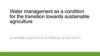 Water management as a condition
for the transition towards sustainable
agriculture
JULIO BERBEL (UNIVERSIDAD DE CÓRDOBA/ WEARE GROUP)
 